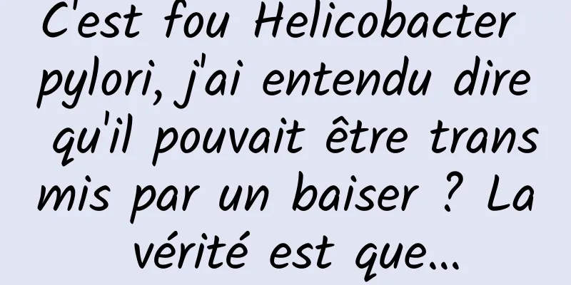 C'est fou Helicobacter pylori, j'ai entendu dire qu'il pouvait être transmis par un baiser ? La vérité est que…