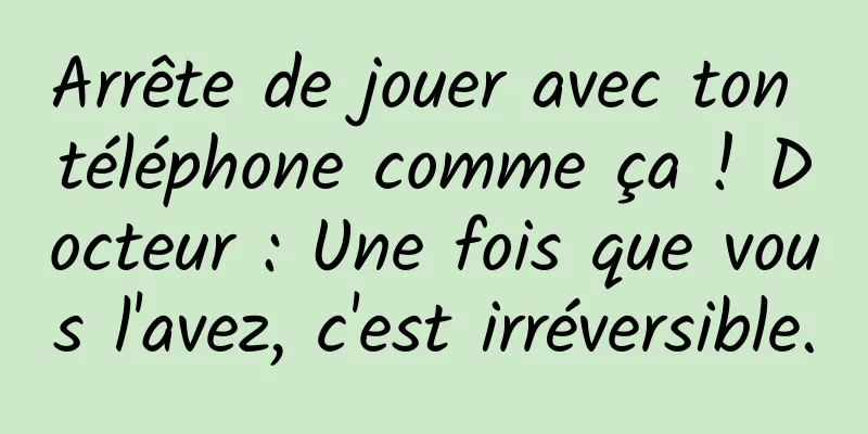 Arrête de jouer avec ton téléphone comme ça ! Docteur : Une fois que vous l'avez, c'est irréversible.