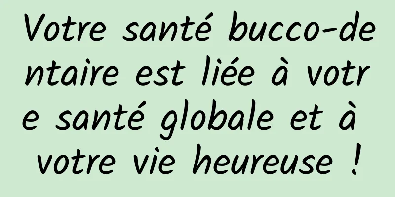 Votre santé bucco-dentaire est liée à votre santé globale et à votre vie heureuse !