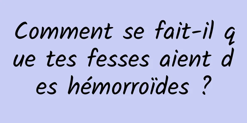 Comment se fait-il que tes fesses aient des hémorroïdes ?