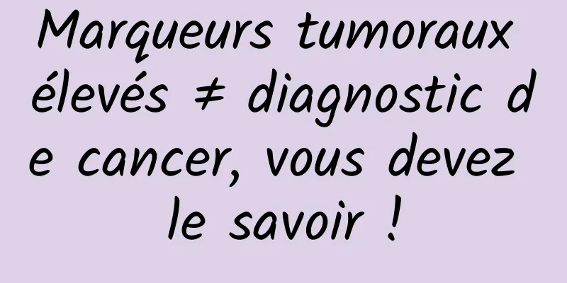Marqueurs tumoraux élevés ≠ diagnostic de cancer, vous devez le savoir !