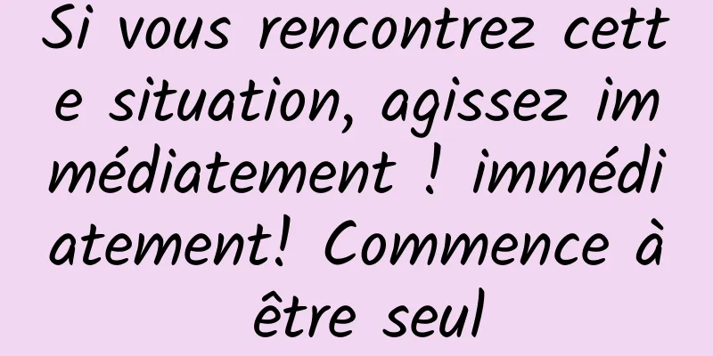 Si vous rencontrez cette situation, agissez immédiatement ! immédiatement! Commence à être seul