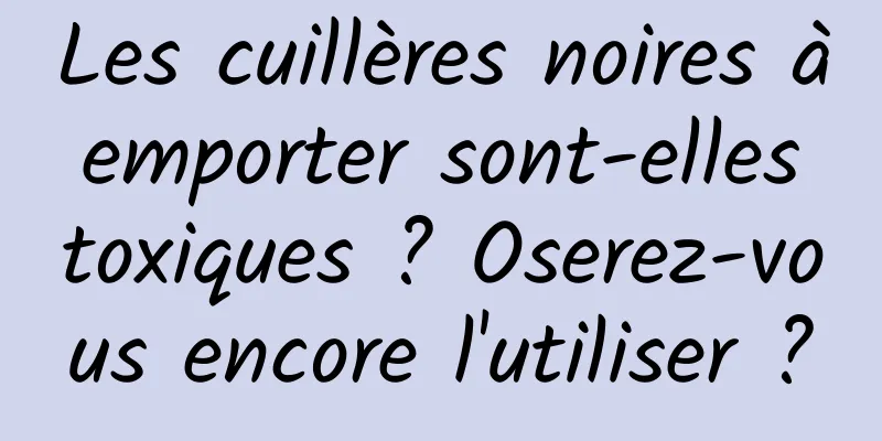 Les cuillères noires à emporter sont-elles toxiques ? Oserez-vous encore l'utiliser ?