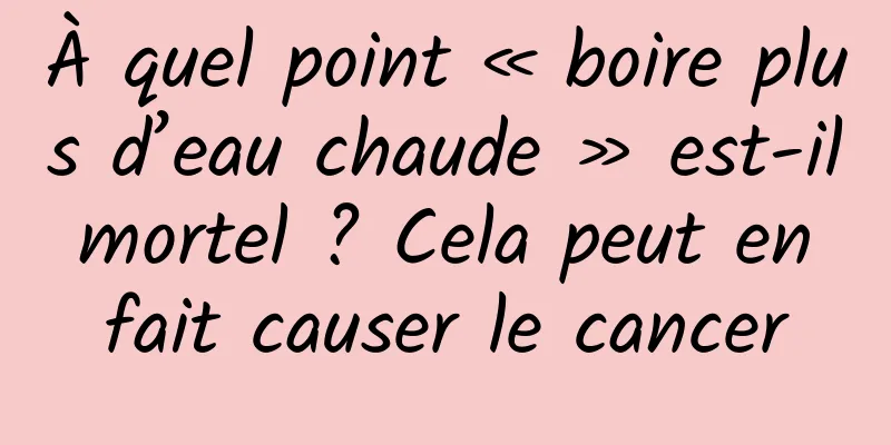 À quel point « boire plus d’eau chaude » est-il mortel ? Cela peut en fait causer le cancer