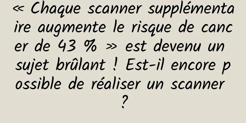 « Chaque scanner supplémentaire augmente le risque de cancer de 43 % » est devenu un sujet brûlant ! Est-il encore possible de réaliser un scanner ?
