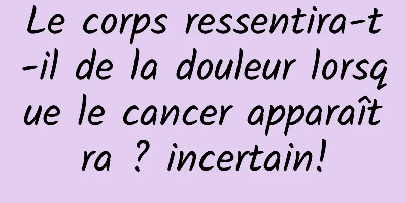 Le corps ressentira-t-il de la douleur lorsque le cancer apparaîtra ? incertain!