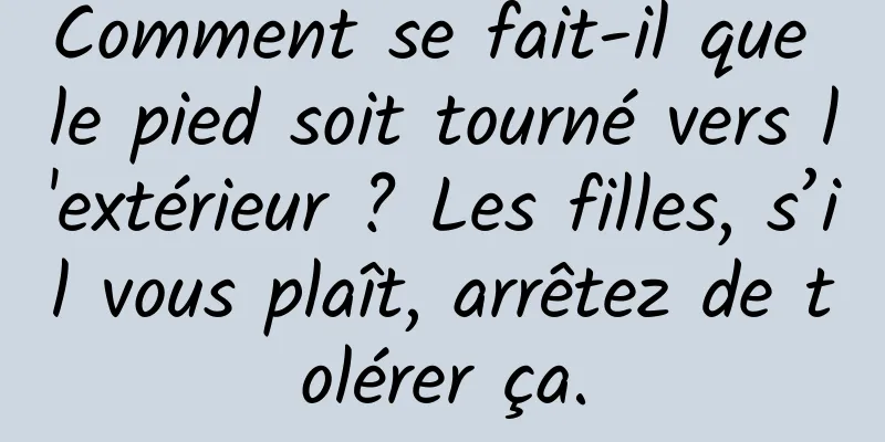 Comment se fait-il que le pied soit tourné vers l'extérieur ? Les filles, s’il vous plaît, arrêtez de tolérer ça.