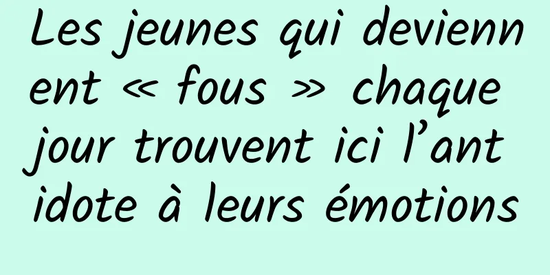 Les jeunes qui deviennent « fous » chaque jour trouvent ici l’antidote à leurs émotions
