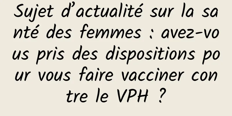 Sujet d’actualité sur la santé des femmes : avez-vous pris des dispositions pour vous faire vacciner contre le VPH ?