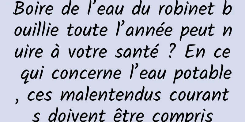 Boire de l’eau du robinet bouillie toute l’année peut nuire à votre santé ? En ce qui concerne l’eau potable, ces malentendus courants doivent être compris