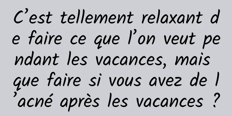 C’est tellement relaxant de faire ce que l’on veut pendant les vacances, mais que faire si vous avez de l’acné après les vacances ?