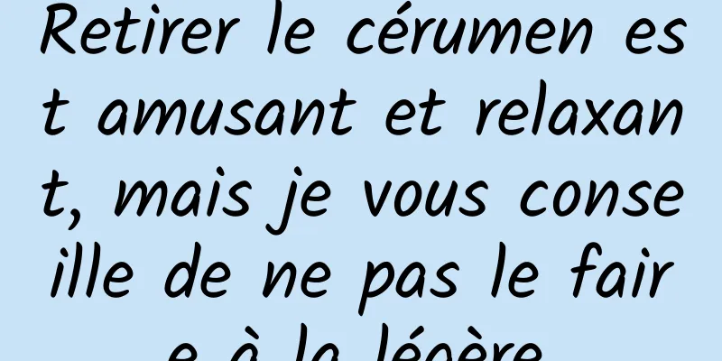 Retirer le cérumen est amusant et relaxant, mais je vous conseille de ne pas le faire à la légère.