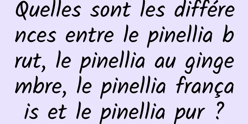 Quelles sont les différences entre le pinellia brut, le pinellia au gingembre, le pinellia français et le pinellia pur ?