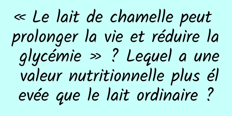 « Le lait de chamelle peut prolonger la vie et réduire la glycémie » ? Lequel a une valeur nutritionnelle plus élevée que le lait ordinaire ?