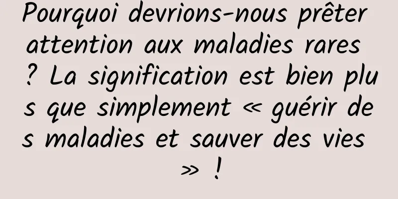 Pourquoi devrions-nous prêter attention aux maladies rares ? La signification est bien plus que simplement « guérir des maladies et sauver des vies » !