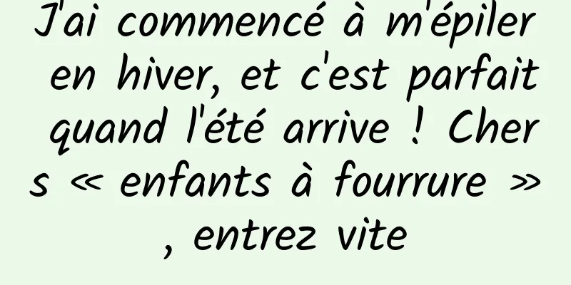 J'ai commencé à m'épiler en hiver, et c'est parfait quand l'été arrive ! Chers « enfants à fourrure », entrez vite