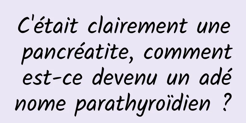C'était clairement une pancréatite, comment est-ce devenu un adénome parathyroïdien ?