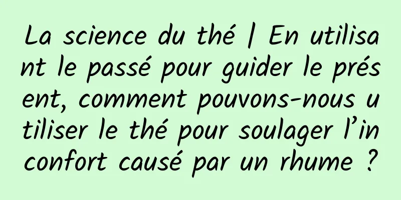 La science du thé | En utilisant le passé pour guider le présent, comment pouvons-nous utiliser le thé pour soulager l’inconfort causé par un rhume ?