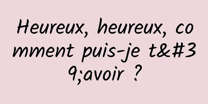 Heureux, heureux, comment puis-je t'avoir ?