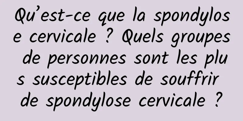Qu’est-ce que la spondylose cervicale ? Quels groupes de personnes sont les plus susceptibles de souffrir de spondylose cervicale ?