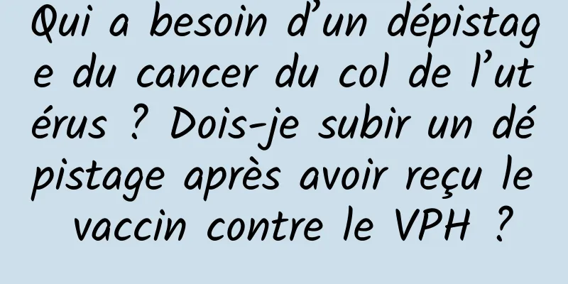 Qui a besoin d’un dépistage du cancer du col de l’utérus ? Dois-je subir un dépistage après avoir reçu le vaccin contre le VPH ?