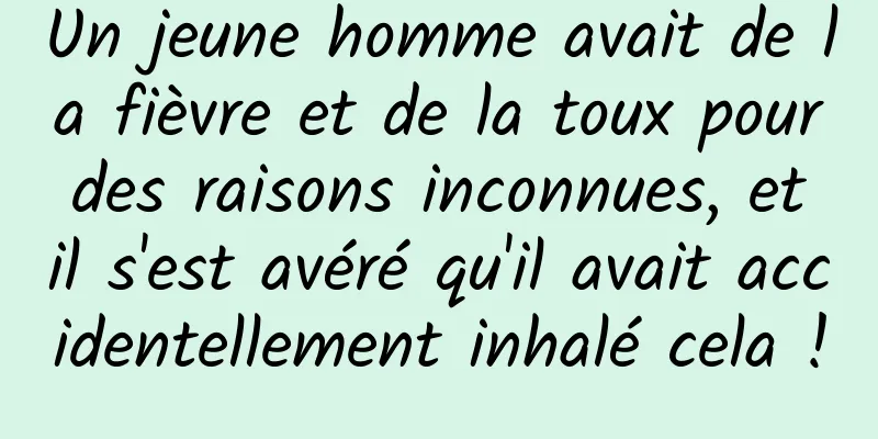 Un jeune homme avait de la fièvre et de la toux pour des raisons inconnues, et il s'est avéré qu'il avait accidentellement inhalé cela !