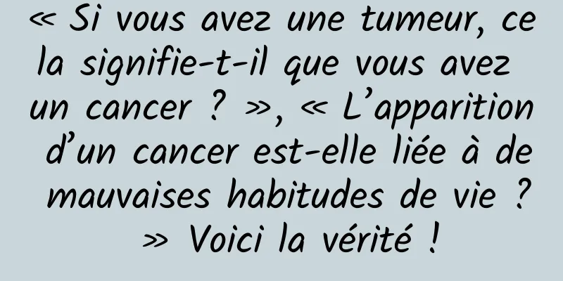 « Si vous avez une tumeur, cela signifie-t-il que vous avez un cancer ? », « L’apparition d’un cancer est-elle liée à de mauvaises habitudes de vie ? » Voici la vérité !
