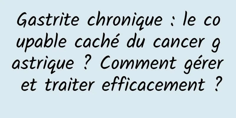 Gastrite chronique : le coupable caché du cancer gastrique ? Comment gérer et traiter efficacement ?