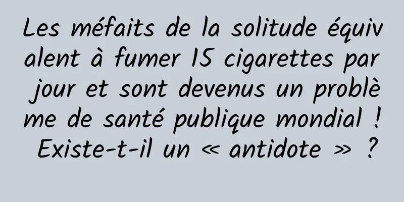 Les méfaits de la solitude équivalent à fumer 15 cigarettes par jour et sont devenus un problème de santé publique mondial ! Existe-t-il un « antidote » ?