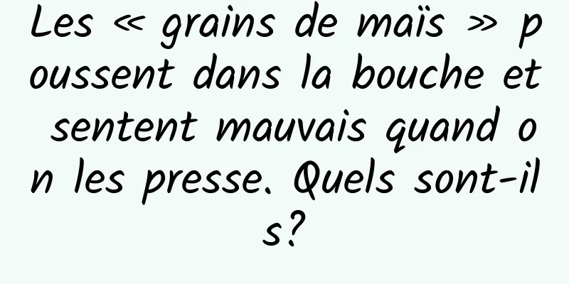Les « grains de maïs » poussent dans la bouche et sentent mauvais quand on les presse. Quels sont-ils?