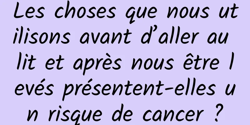 Les choses que nous utilisons avant d’aller au lit et après nous être levés présentent-elles un risque de cancer ?