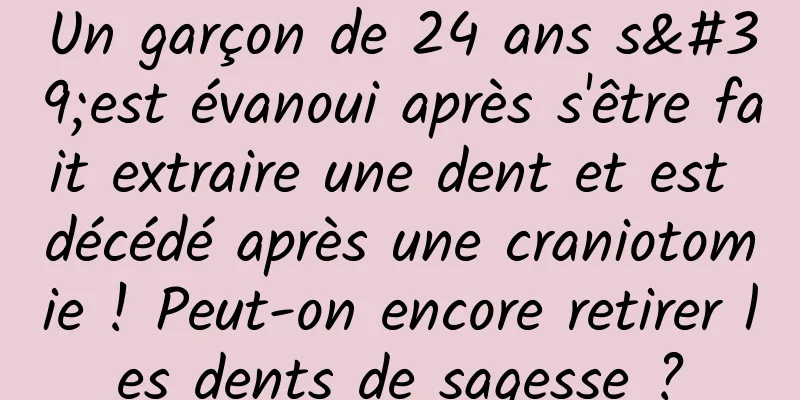 Un garçon de 24 ans s'est évanoui après s'être fait extraire une dent et est décédé après une craniotomie ! Peut-on encore retirer les dents de sagesse ?