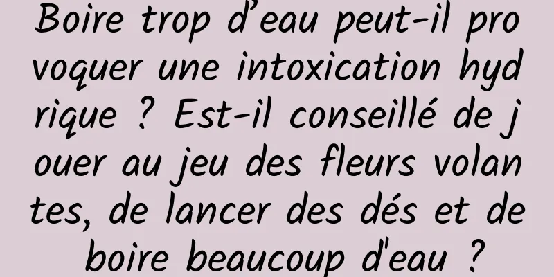 Boire trop d’eau peut-il provoquer une intoxication hydrique ? Est-il conseillé de jouer au jeu des fleurs volantes, de lancer des dés et de boire beaucoup d'eau ?