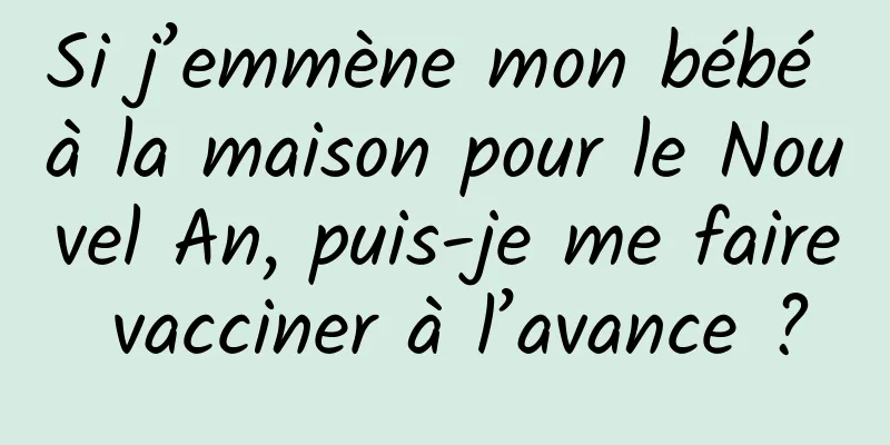 Si j’emmène mon bébé à la maison pour le Nouvel An, puis-je me faire vacciner à l’avance ?
