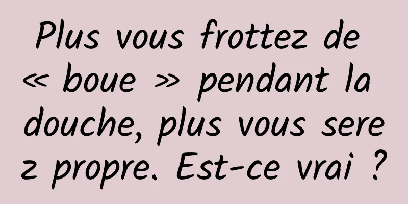 Plus vous frottez de « boue » pendant la douche, plus vous serez propre. Est-ce vrai ?