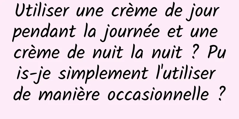 Utiliser une crème de jour pendant la journée et une crème de nuit la nuit ? Puis-je simplement l'utiliser de manière occasionnelle ?