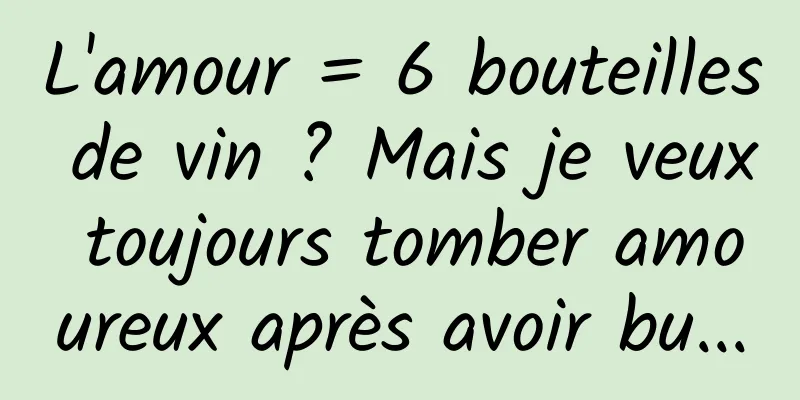 L'amour = 6 bouteilles de vin ? Mais je veux toujours tomber amoureux après avoir bu...