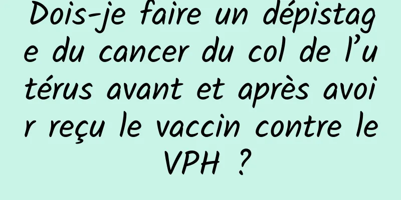 Dois-je faire un dépistage du cancer du col de l’utérus avant et après avoir reçu le vaccin contre le VPH ?