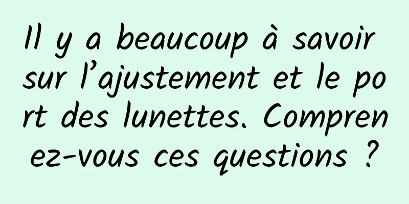 Il y a beaucoup à savoir sur l’ajustement et le port des lunettes. Comprenez-vous ces questions ?