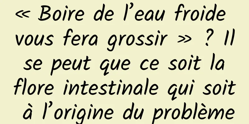 « Boire de l’eau froide vous fera grossir » ? Il se peut que ce soit la flore intestinale qui soit à l’origine du problème