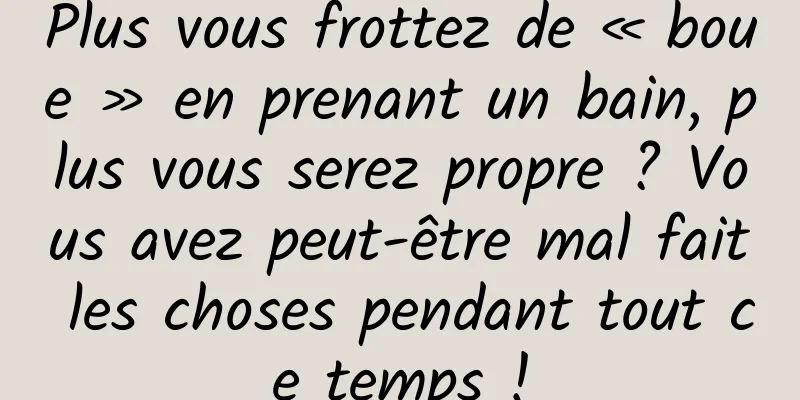Plus vous frottez de « boue » en prenant un bain, plus vous serez propre ? Vous avez peut-être mal fait les choses pendant tout ce temps !