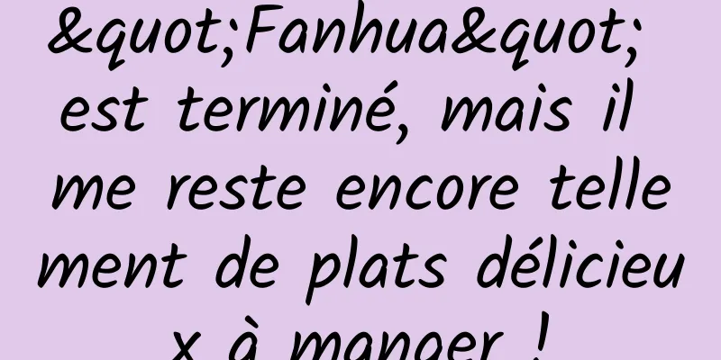 "Fanhua" est terminé, mais il me reste encore tellement de plats délicieux à manger !
