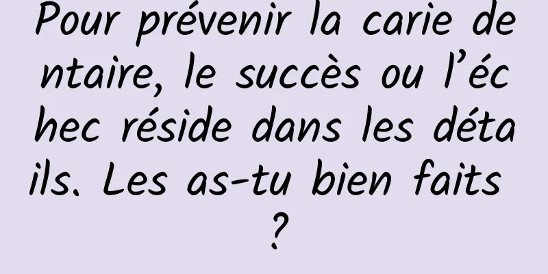 Pour prévenir la carie dentaire, le succès ou l’échec réside dans les détails. Les as-tu bien faits ?