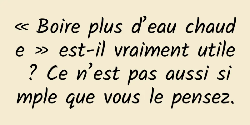 « Boire plus d’eau chaude » est-il vraiment utile ? Ce n’est pas aussi simple que vous le pensez.
