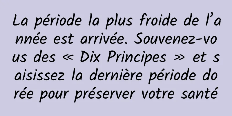 La période la plus froide de l’année est arrivée. Souvenez-vous des « Dix Principes » et saisissez la dernière période dorée pour préserver votre santé