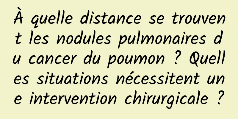 À quelle distance se trouvent les nodules pulmonaires du cancer du poumon ? Quelles situations nécessitent une intervention chirurgicale ?
