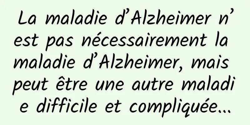La maladie d’Alzheimer n’est pas nécessairement la maladie d’Alzheimer, mais peut être une autre maladie difficile et compliquée...
