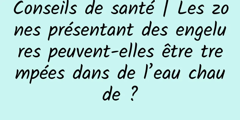 Conseils de santé | Les zones présentant des engelures peuvent-elles être trempées dans de l’eau chaude ?