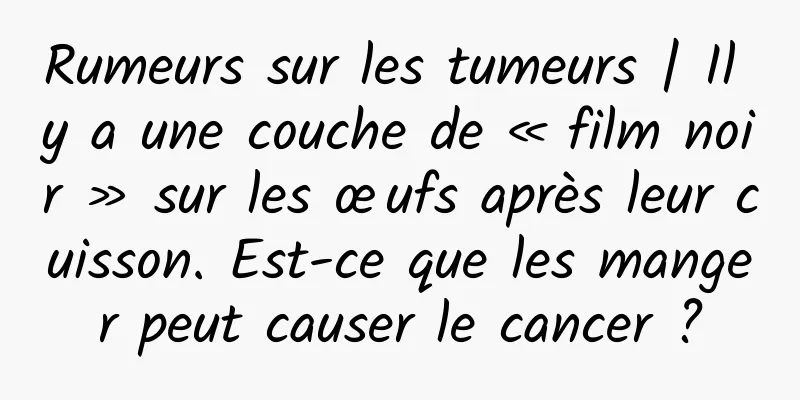 Rumeurs sur les tumeurs | Il y a une couche de « film noir » sur les œufs après leur cuisson. Est-ce que les manger peut causer le cancer ?