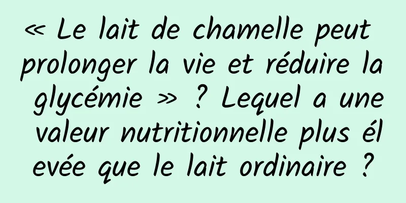 « Le lait de chamelle peut prolonger la vie et réduire la glycémie » ? Lequel a une valeur nutritionnelle plus élevée que le lait ordinaire ?